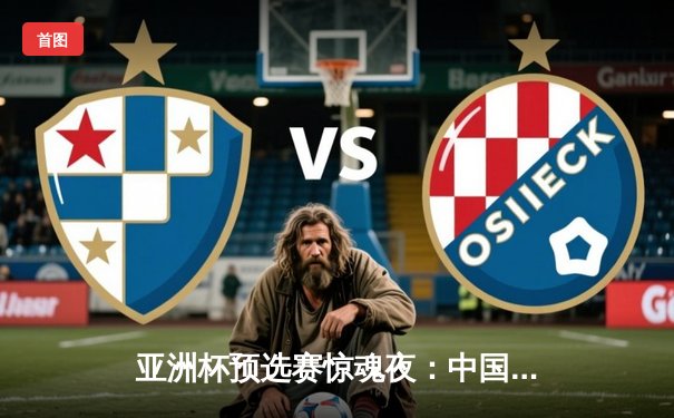 亚洲杯预选赛惊魂夜：中国男篮加时逆转巴林，周琦独揽22分21篮板定乾坤