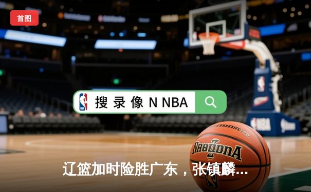 辽篮加时险胜广东，张镇麟砍35分率队夺赛点